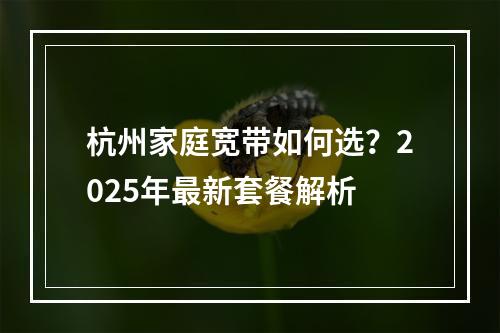 杭州家庭宽带如何选？2025年最新套餐解析