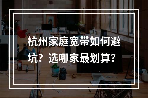 杭州家庭宽带如何避坑？选哪家最划算？