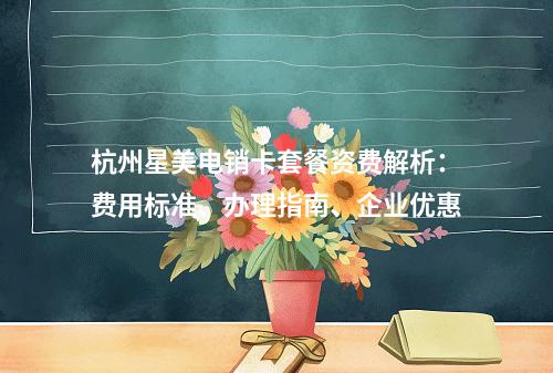杭州星美电销卡套餐资费解析：费用标准、办理指南、企业优惠
