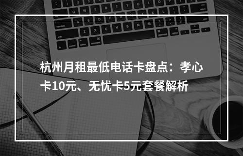 杭州月租最低电话卡盘点：孝心卡10元、无忧卡5元套餐解析