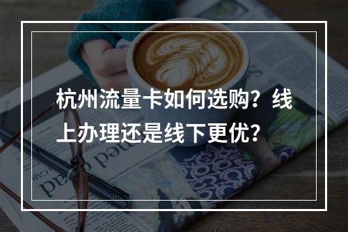 杭州流量卡如何选购？线上办理还是线下更优？
