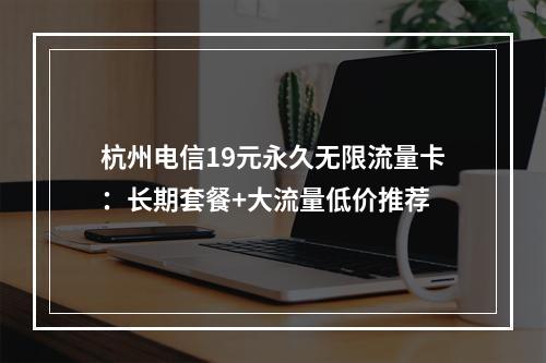 杭州电信19元永久无限流量卡：长期套餐+大流量低价推荐