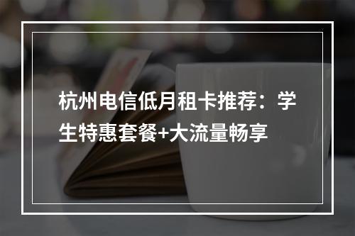 杭州电信低月租卡推荐：学生特惠套餐+大流量畅享
