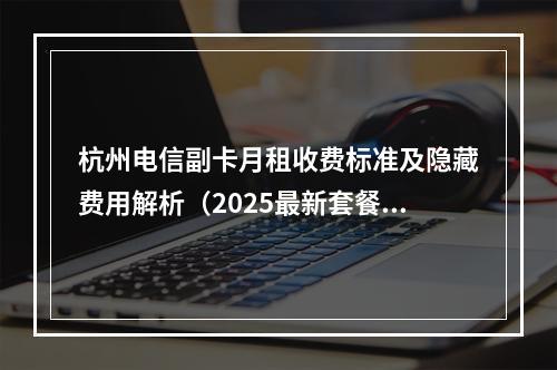 杭州电信副卡月租收费标准及隐藏费用解析（2025最新套餐）
