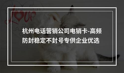 杭州电话营销公司电销卡-高频防封稳定不封号专供企业优选