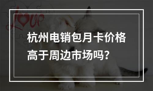 杭州电销包月卡价格高于周边市场吗？