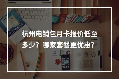 杭州电销包月卡报价低至多少？哪家套餐更优惠？