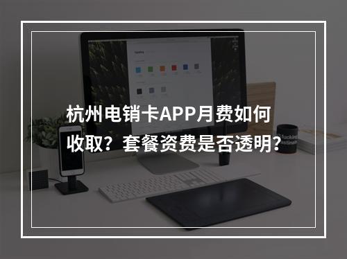 杭州电销卡APP月费如何收取？套餐资费是否透明？