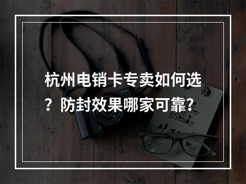 杭州电销卡专卖如何选？防封效果哪家可靠？