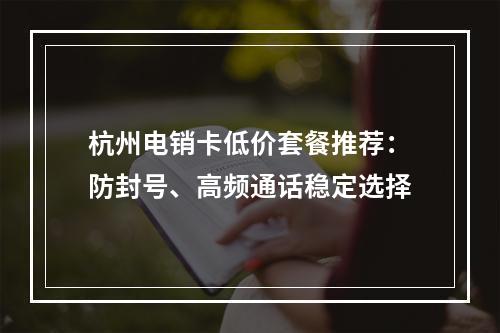 杭州电销卡低价套餐推荐：防封号、高频通话稳定选择
