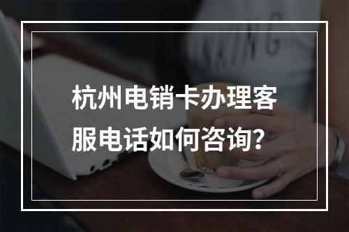 杭州电销卡办理客服电话如何咨询？