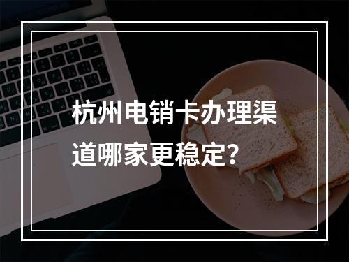 杭州电销卡办理渠道哪家更稳定？