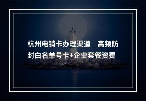 杭州电销卡办理渠道｜高频防封白名单号卡+企业套餐资费
