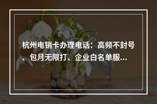 杭州电销卡办理电话：高频不封号、包月无限打、企业白名单服务