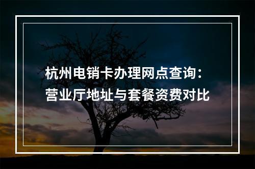 杭州电销卡办理网点查询：营业厅地址与套餐资费对比