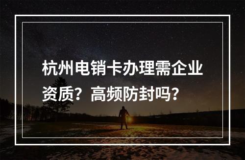 杭州电销卡办理需企业资质？高频防封吗？