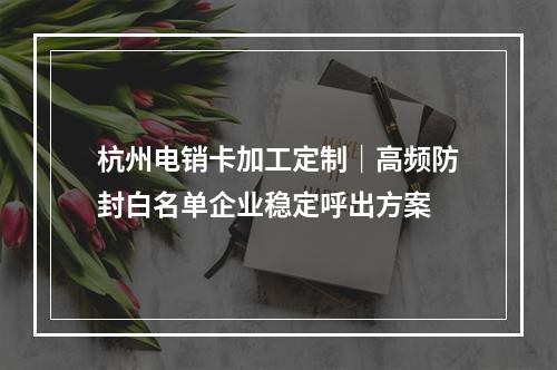 杭州电销卡加工定制｜高频防封白名单企业稳定呼出方案