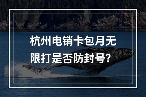 杭州电销卡包月无限打是否防封号？