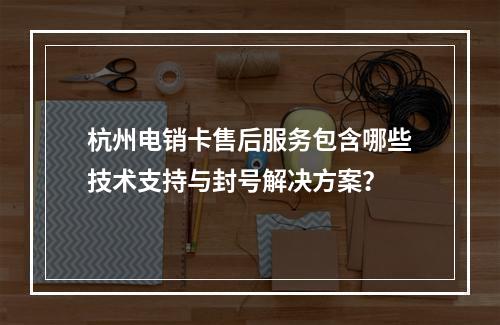 杭州电销卡售后服务包含哪些技术支持与封号解决方案？