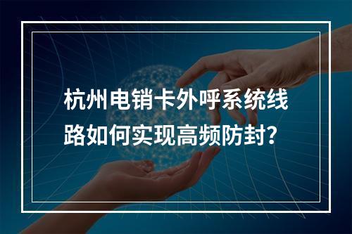 杭州电销卡外呼系统线路如何实现高频防封？