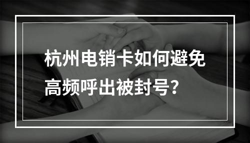 杭州电销卡如何避免高频呼出被封号？