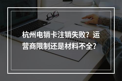 杭州电销卡注销失败？运营商限制还是材料不全？