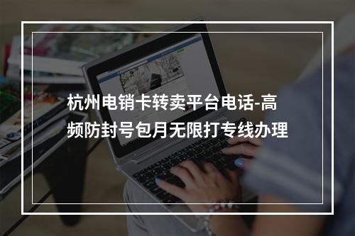 杭州电销卡转卖平台电话-高频防封号包月无限打专线办理