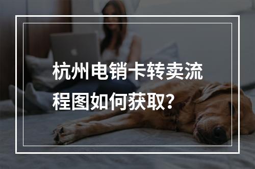 杭州电销卡转卖流程图如何获取？