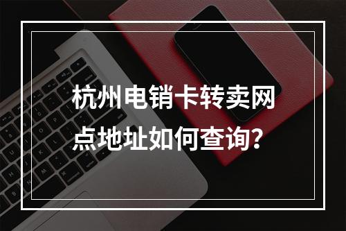 杭州电销卡转卖网点地址如何查询？