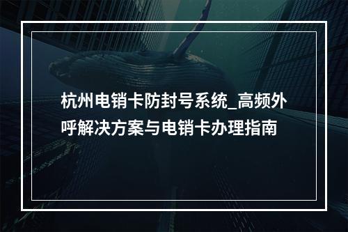杭州电销卡防封号系统_高频外呼解决方案与电销卡办理指南