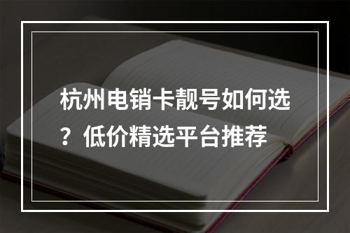 杭州电销卡靓号如何选？低价精选平台推荐