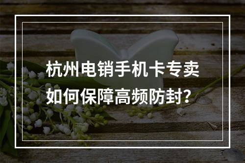 杭州电销手机卡专卖如何保障高频防封？