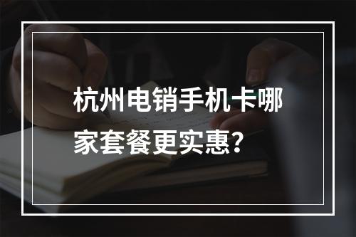 杭州电销手机卡哪家套餐更实惠？