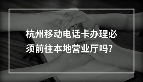 杭州移动电话卡办理必须前往本地营业厅吗？