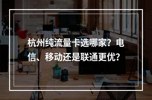 杭州纯流量卡选哪家？电信、移动还是联通更优？