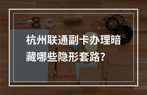 杭州联通副卡办理暗藏哪些隐形套路？