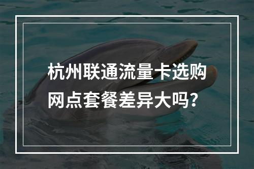 杭州联通流量卡选购网点套餐差异大吗？
