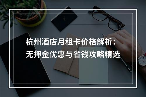 杭州酒店月租卡价格解析：无押金优惠与省钱攻略精选