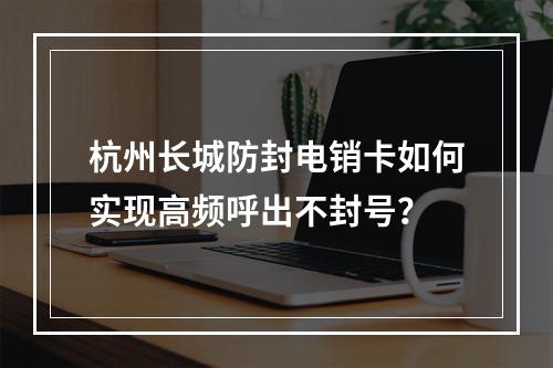 杭州长城防封电销卡如何实现高频呼出不封号？