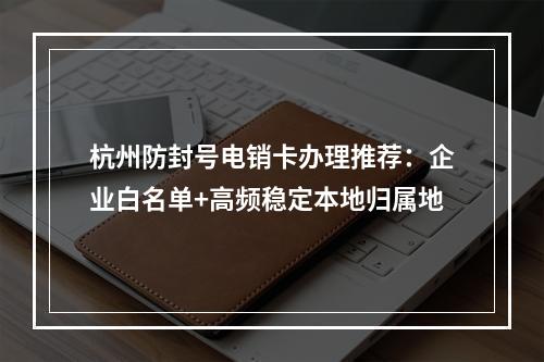 杭州防封号电销卡办理推荐：企业白名单+高频稳定本地归属地
