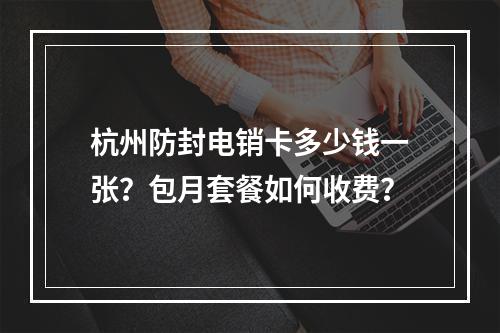 杭州防封电销卡多少钱一张？包月套餐如何收费？
