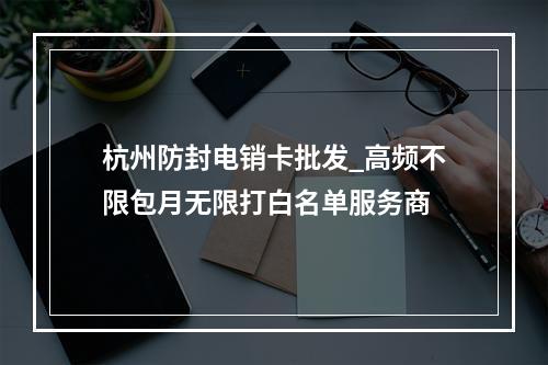 杭州防封电销卡批发_高频不限包月无限打白名单服务商