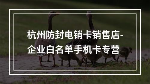 杭州防封电销卡销售店-企业白名单手机卡专营