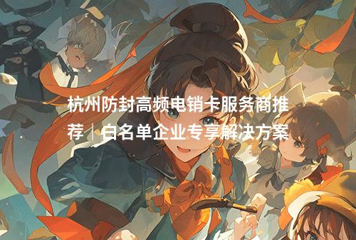 杭州防封高频电销卡服务商推荐｜白名单企业专享解决方案