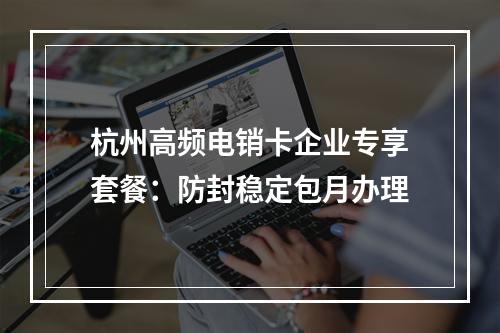 杭州高频电销卡企业专享套餐：防封稳定包月办理