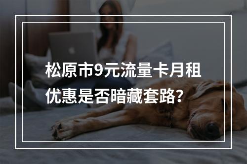 松原市9元流量卡月租优惠是否暗藏套路？