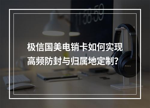 极信国美电销卡如何实现高频防封与归属地定制？