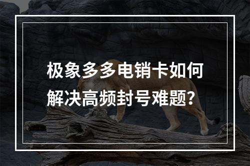 极象多多电销卡如何解决高频封号难题？