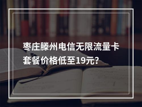 枣庄滕州电信无限流量卡套餐价格低至19元？