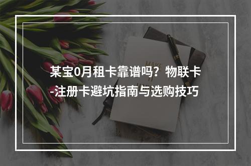 某宝0月租卡靠谱吗？物联卡-注册卡避坑指南与选购技巧